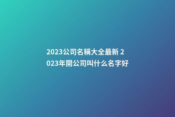 2023公司名稱大全最新 2023年開公司叫什么名字好-第1張-公司起名-玄機派